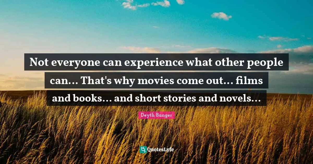 Not everyone can experience what other people can... That's why movies come out... films and books... and short stories and novels...