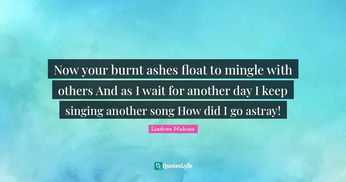 Now your burnt ashes float to mingle with others And as I wait for another day I keep singing another song How did I go astray!