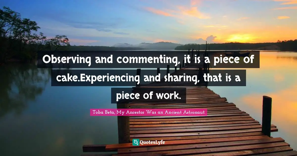 Observe Quotes: "Observing and commenting, it is a piece of cake.Experiencing and sharing, that is a piece of work."