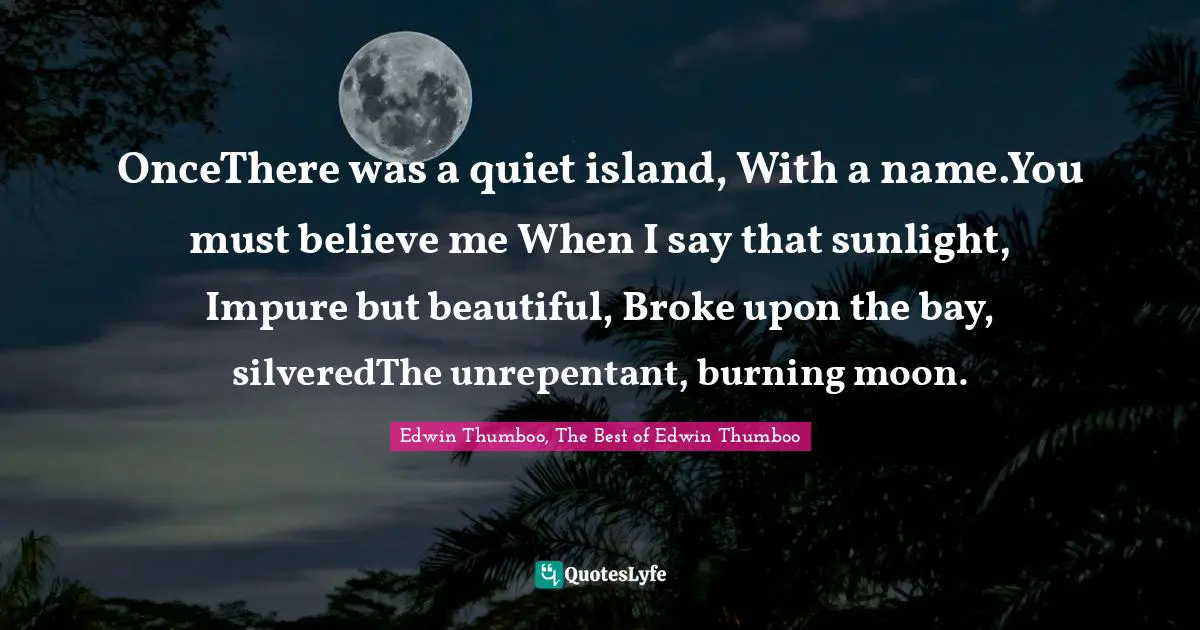 OnceThere was a quiet island, With a name.You must believe me When I say that sunlight, Impure but beautiful, Broke upon the bay, silveredThe unrepentant, burning moon.