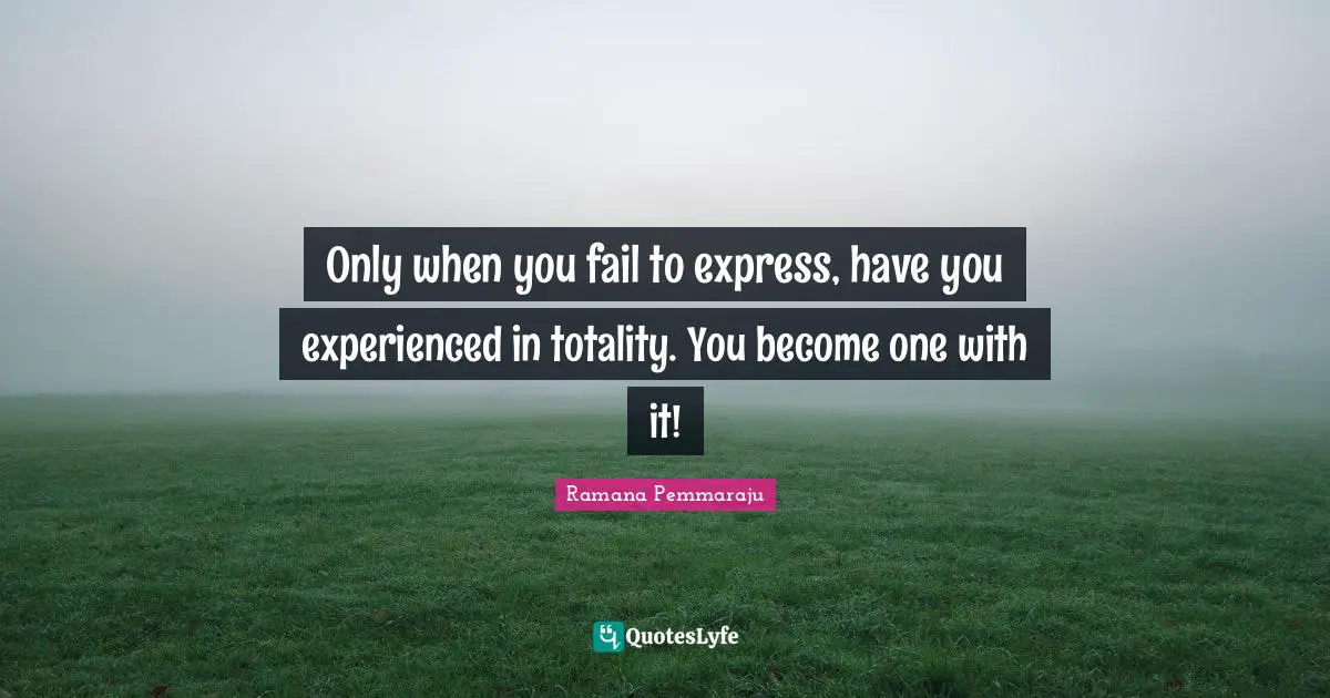 Only when you fail to express, have you experienced in totality. You become one with it!