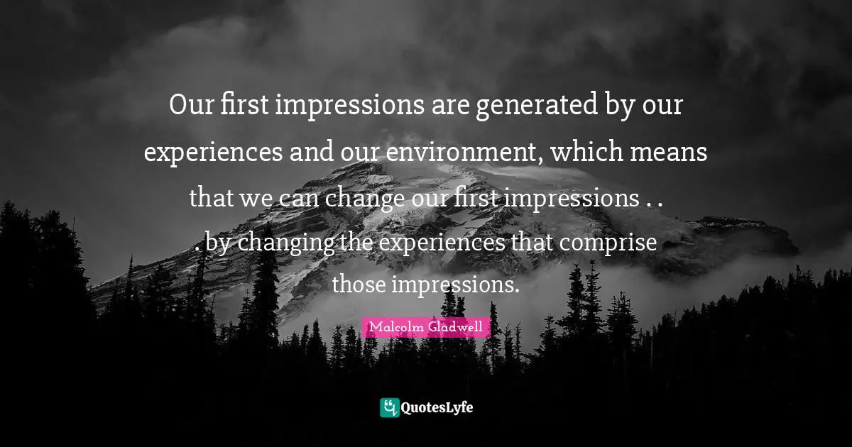 Our first impressions are generated by our experiences and our environment, which means that we can change our first impressions . . . by changing the experiences that comprise those impressions.
