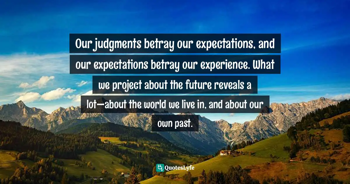 Our judgments betray our expectations, and our expectations betray our experience. What we project about the future reveals a lot—about the world we live in, and about our own past.