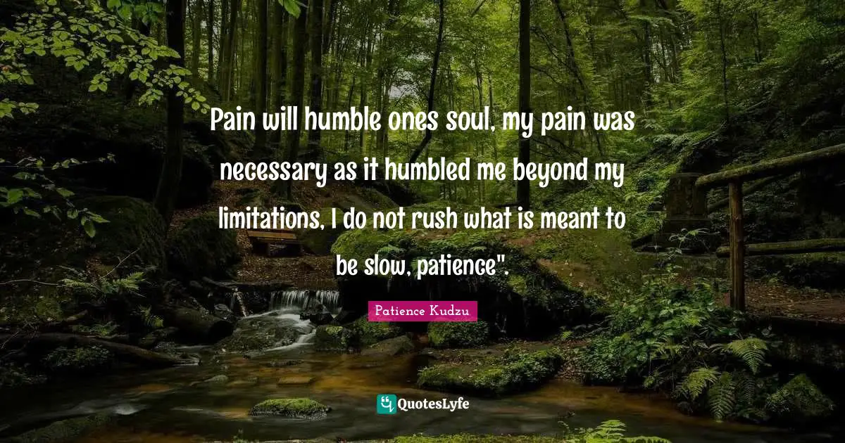 Pain will humble ones soul, my pain was necessary as it humbled me beyond my limitations, I do not rush what is meant to be slow, patience".