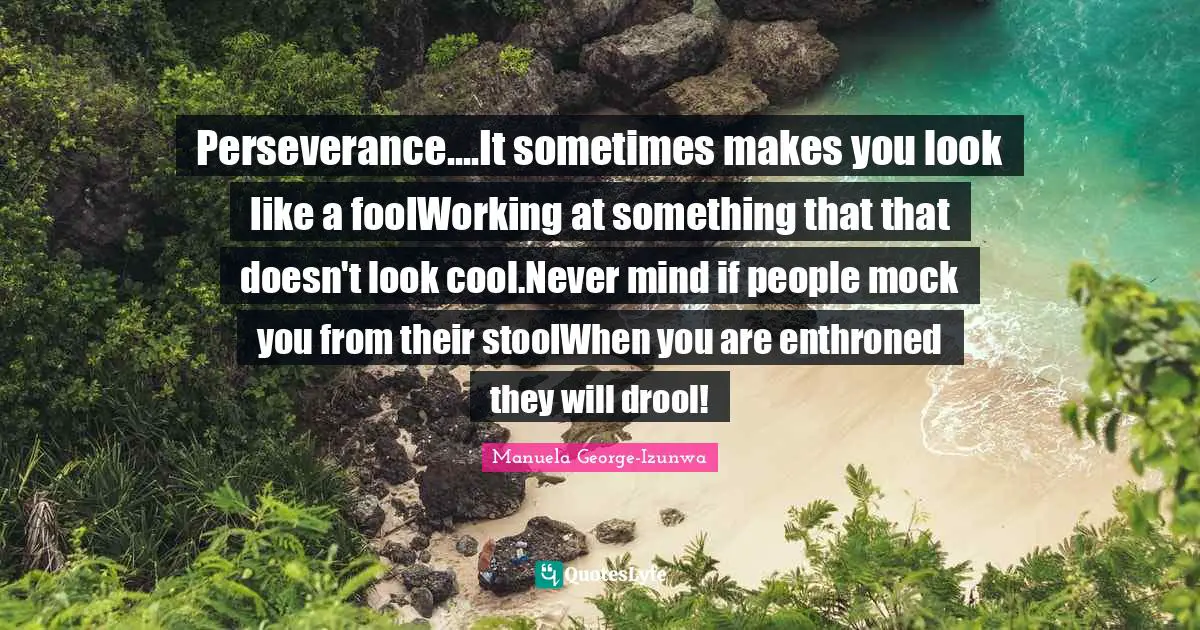 Perseverance....It sometimes makes you look like a foolWorking at something that that doesn't look cool.Never mind if people mock you from their stoolWhen you are enthroned they will drool!