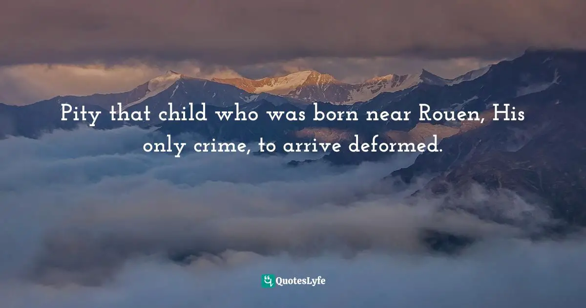 Pity that child who was born near Rouen, His only crime, to arrive deformed.