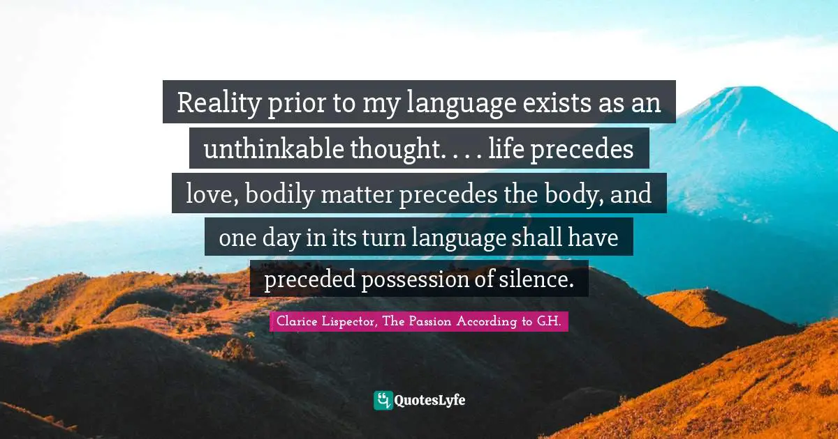 Reality prior to my language exists as an unthinkable thought. . . . life precedes love, bodily matter precedes the body, and one day in its turn language shall have preceded possession of silence.
