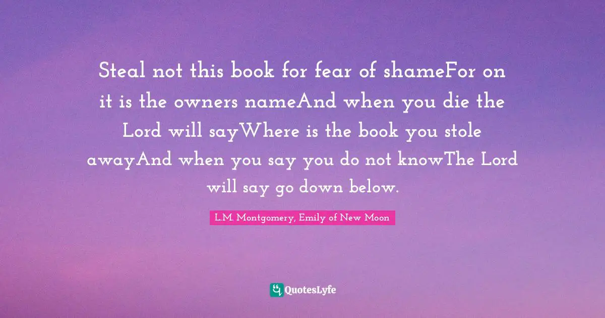 Steal not this book for fear of shameFor on it is the owners nameAnd when you die the Lord will sayWhere is the book you stole awayAnd when you say you do not knowThe Lord will say go down below.