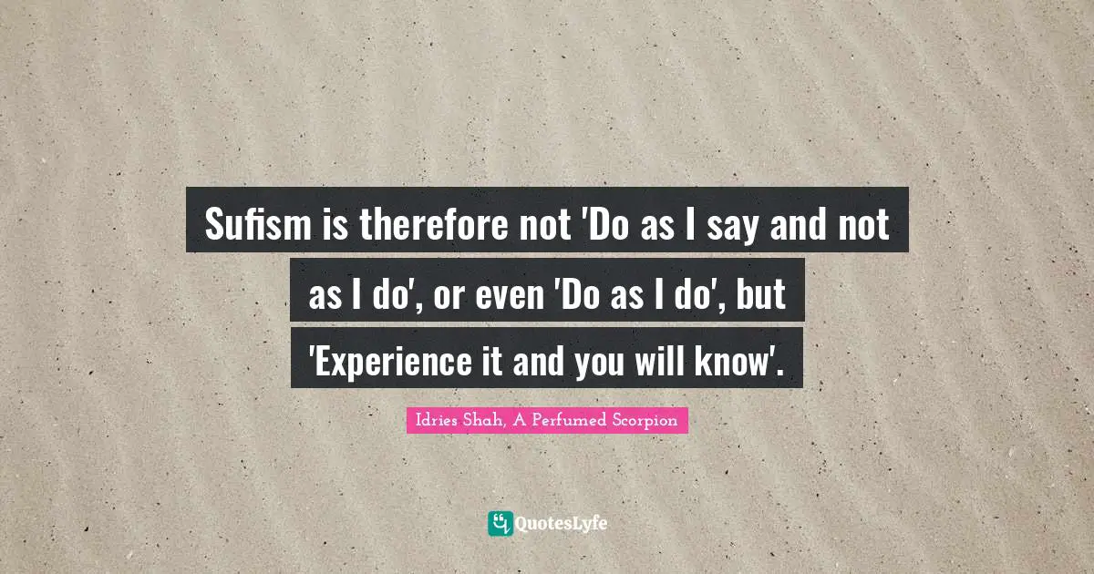 Sufism is therefore not 'Do as I say and not as I do', or even 'Do as I do', but 'Experience it and you will know'.