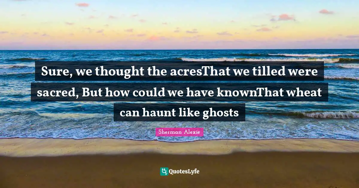 Sure, we thought the acresThat we tilled were sacred, But how could we have knownThat wheat can haunt like ghosts