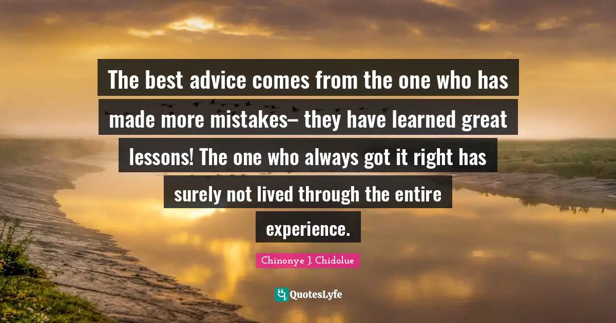 The best advice comes from the one who has made more mistakes– they have learned great lessons! The one who always got it right has surely not lived through the entire experience.