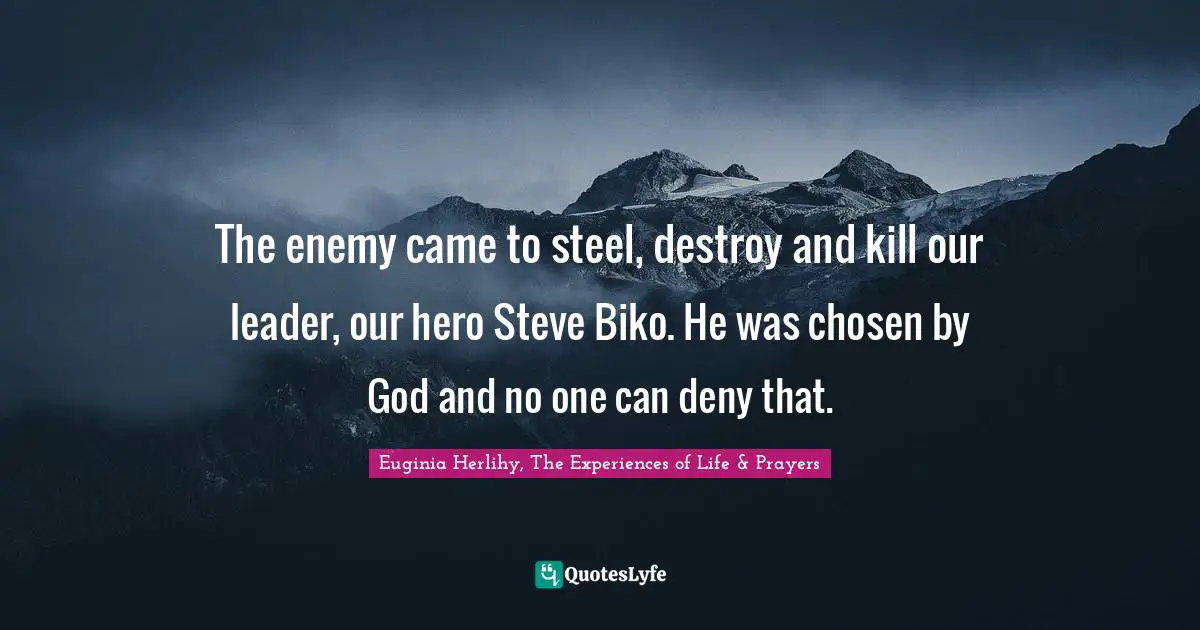 The enemy came to steel, destroy and kill our leader, our hero Steve Biko. He was chosen by God and no one can deny that.
