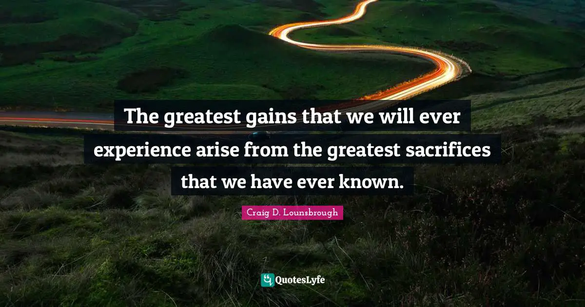 The greatest gains that we will ever experience arise from the greatest sacrifices that we have ever known.