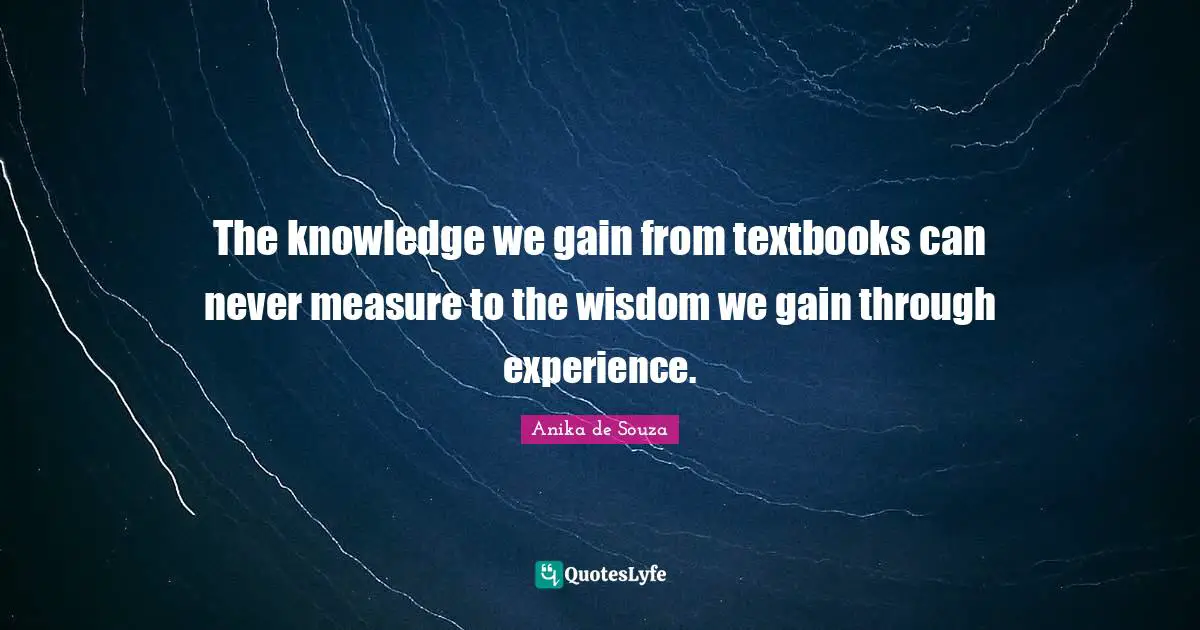 The knowledge we gain from textbooks can never measure to the wisdom we gain through experience.