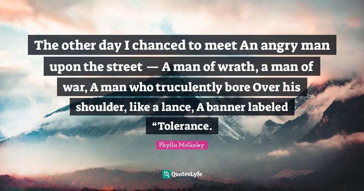 The other day I chanced to meet An angry man upon the street — A man of wrath, a man of war, A man who truculently bore Over his shoulder, like a lance, A banner labeled “Tolerance.