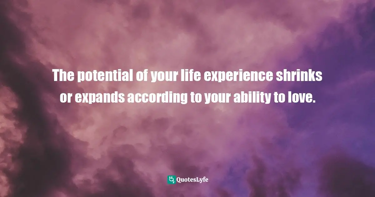 The potential of your life experience shrinks or expands according to your ability to love.