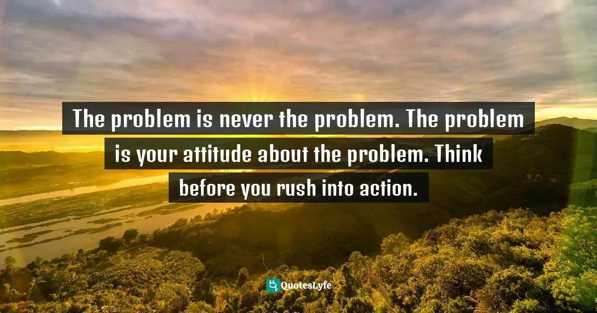 The problem is never the problem. The problem is your attitude about the problem. Think before you rush into action.