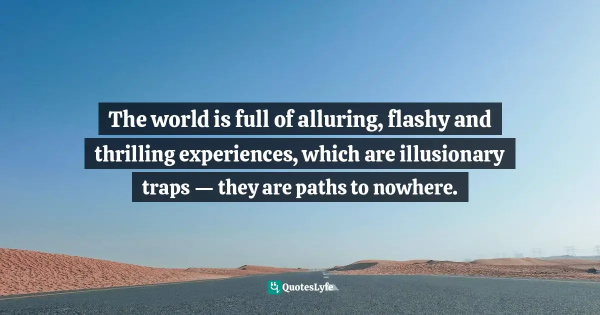 The world is full of alluring, flashy and thrilling experiences, which are illusionary traps — they are paths to nowhere.