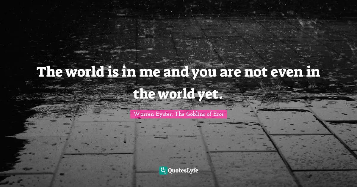 The world is in me and you are not even in the world yet.