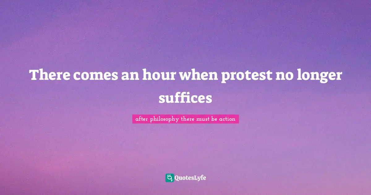 There comes an hour when protest no longer suffices