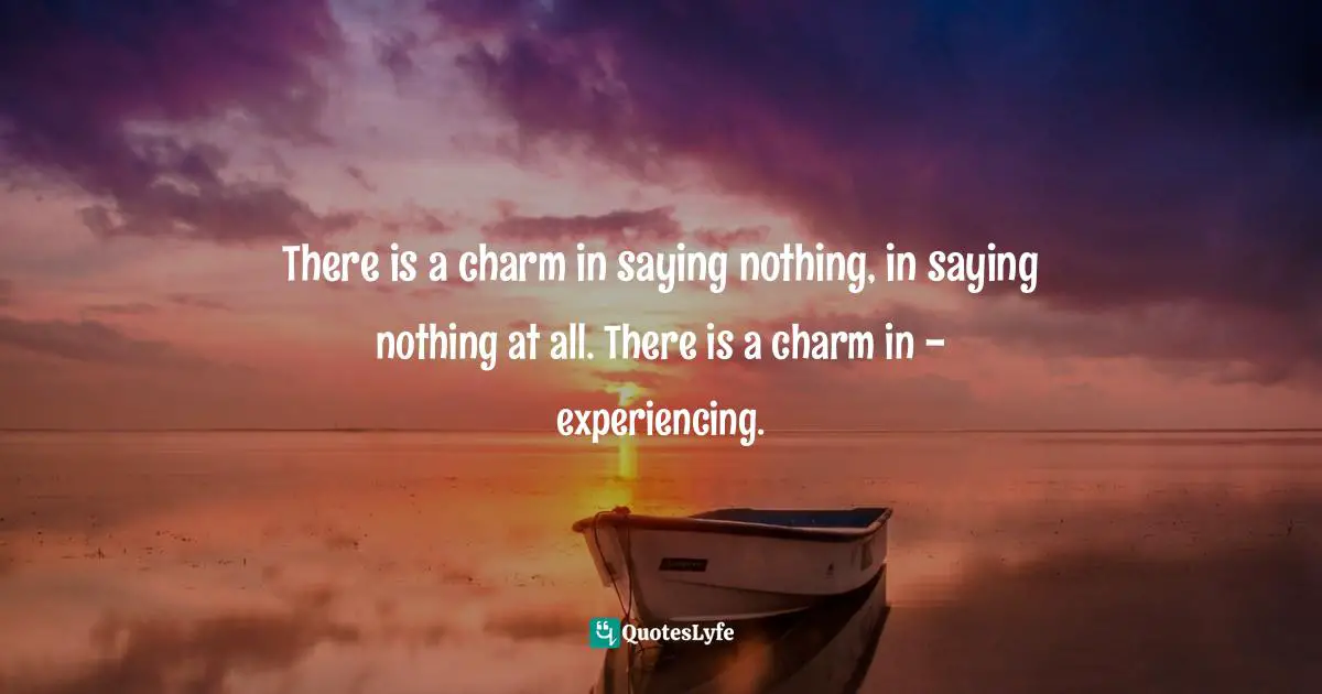 There is a charm in saying nothing, in saying nothing at all. There is a charm in - experiencing.