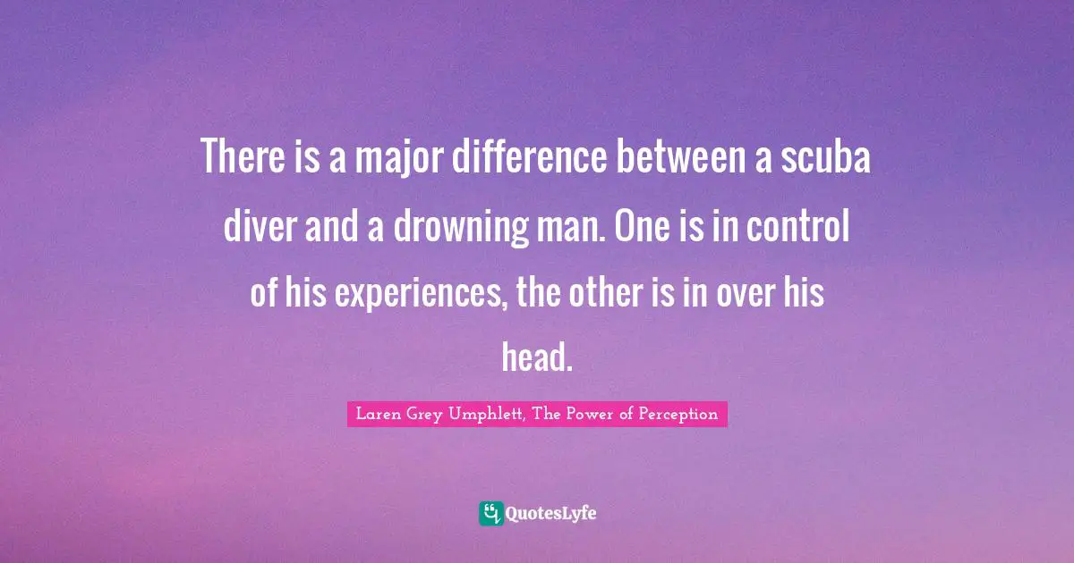 There is a major difference between a scuba diver and a drowning man. One is in control of his experiences, the other is in over his head.