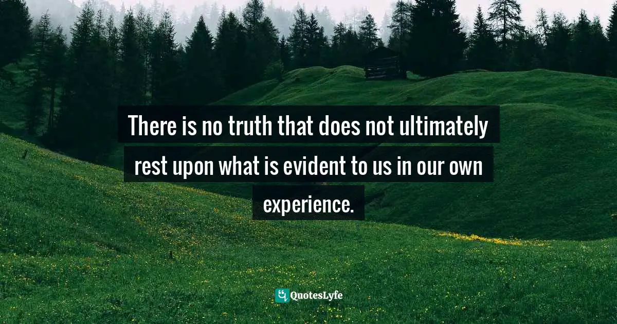 There is no truth that does not ultimately rest upon what is evident to us in our own experience.