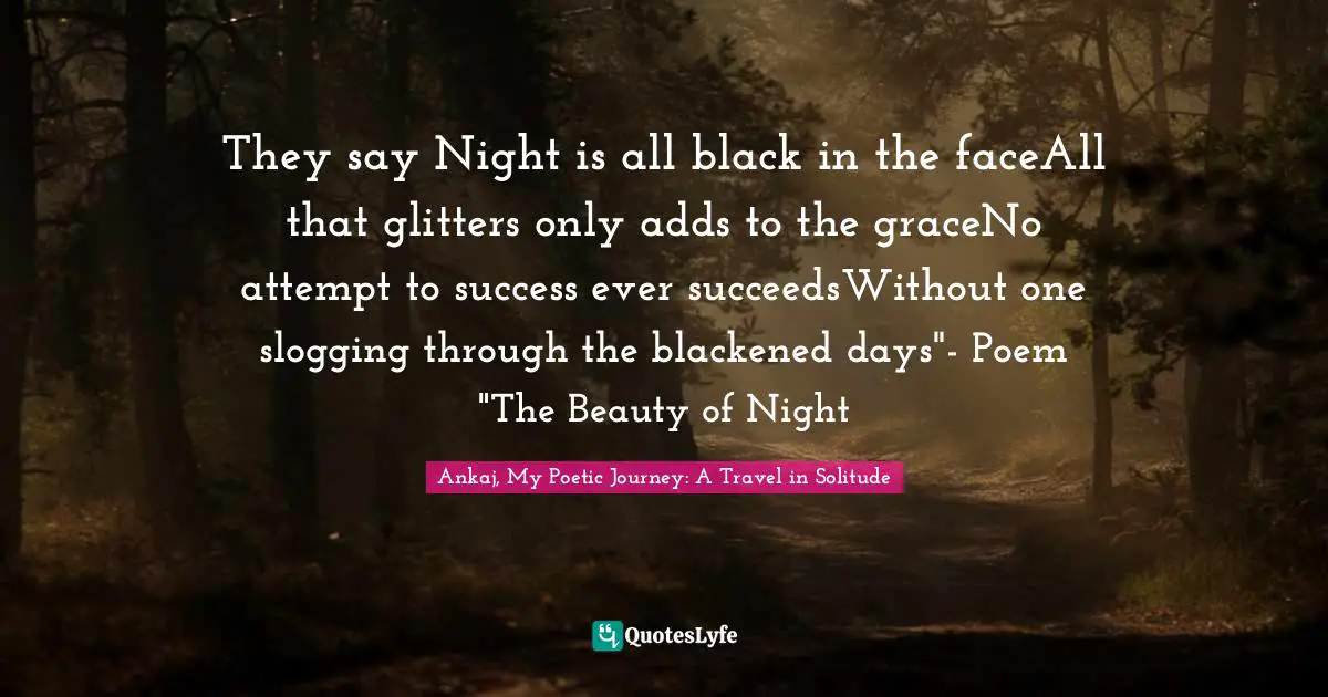 They say Night is all black in the faceAll that glitters only adds to the graceNo attempt to success ever succeedsWithout one slogging through the blackened days"- Poem "The Beauty of Night