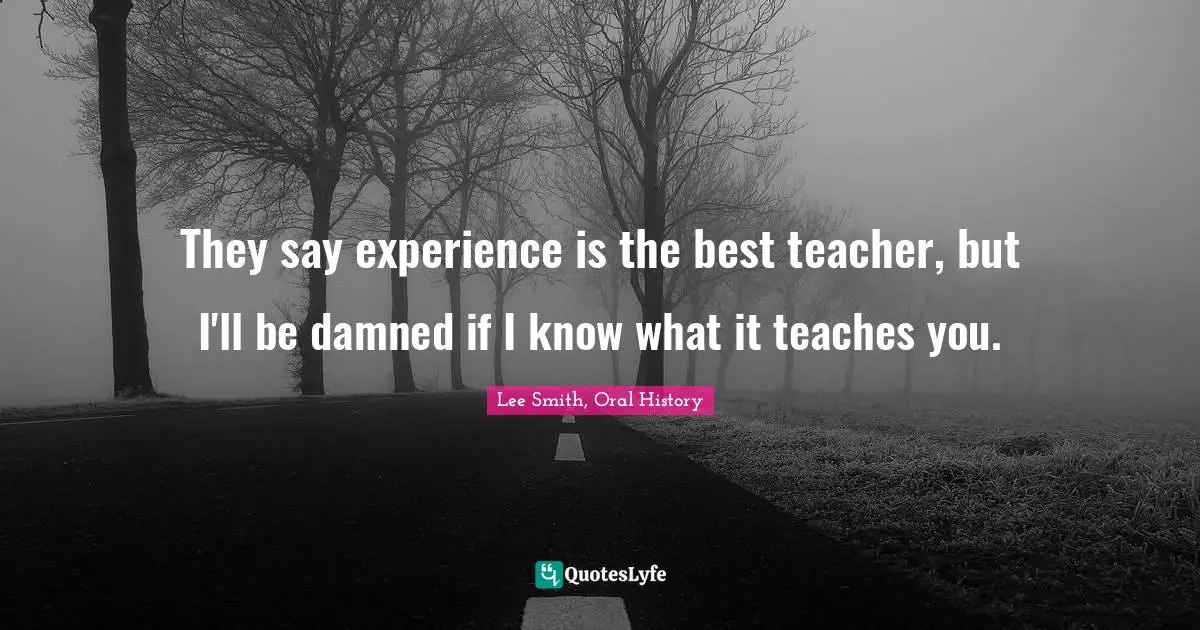 They say experience is the best teacher, but I'll be damned if I know what it teaches you.