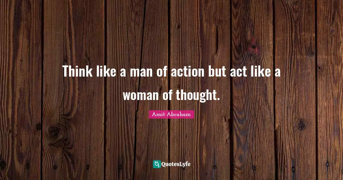 Think like a man of action but act like a woman of thought.