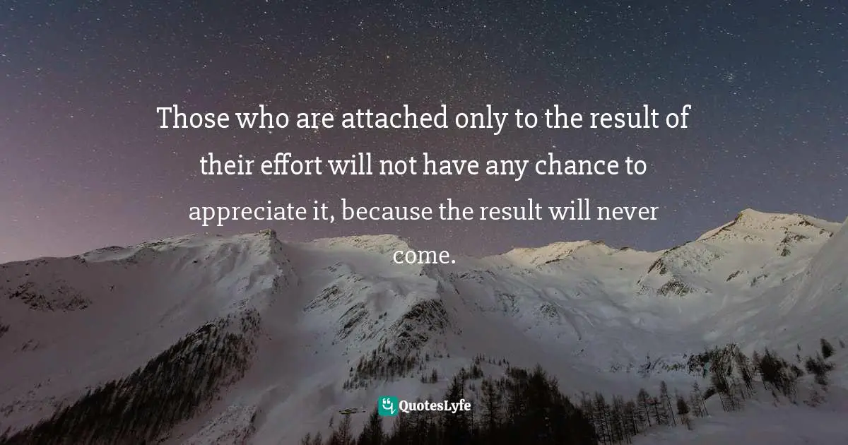 Those who are attached only to the result of their effort will not have any chance to appreciate it, because the result will never come.