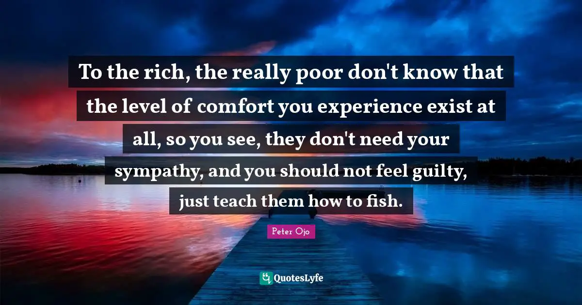To the rich, the really poor don't know that the level of comfort you experience exist at all, so you see, they don't need your sympathy, and you should not feel guilty, just teach them how to fish.