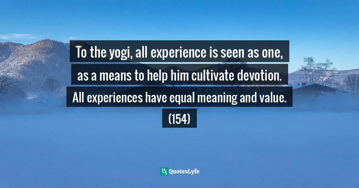 To the yogi, all experience is seen as one, as a means to help him cultivate devotion. All experiences have equal meaning and value. (154)