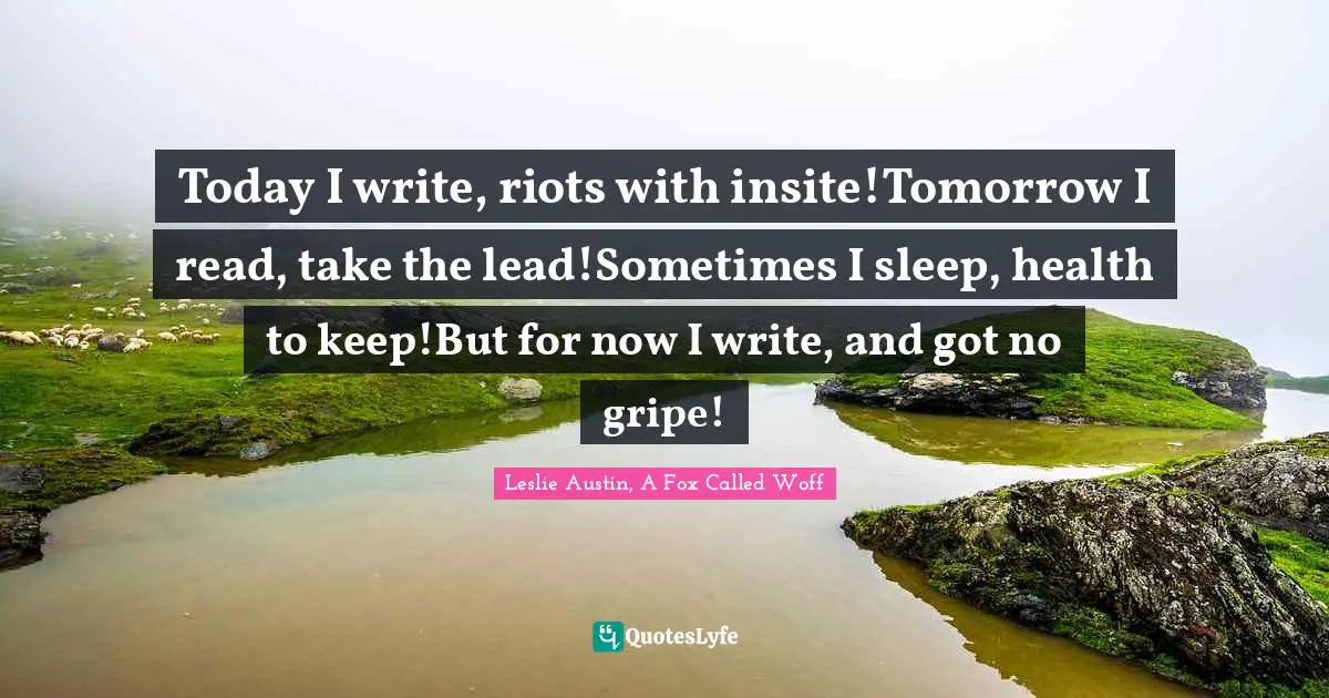 Today I write, riots with insite!Tomorrow I read, take the lead!Sometimes I sleep, health to keep!But for now I write, and got no gripe!