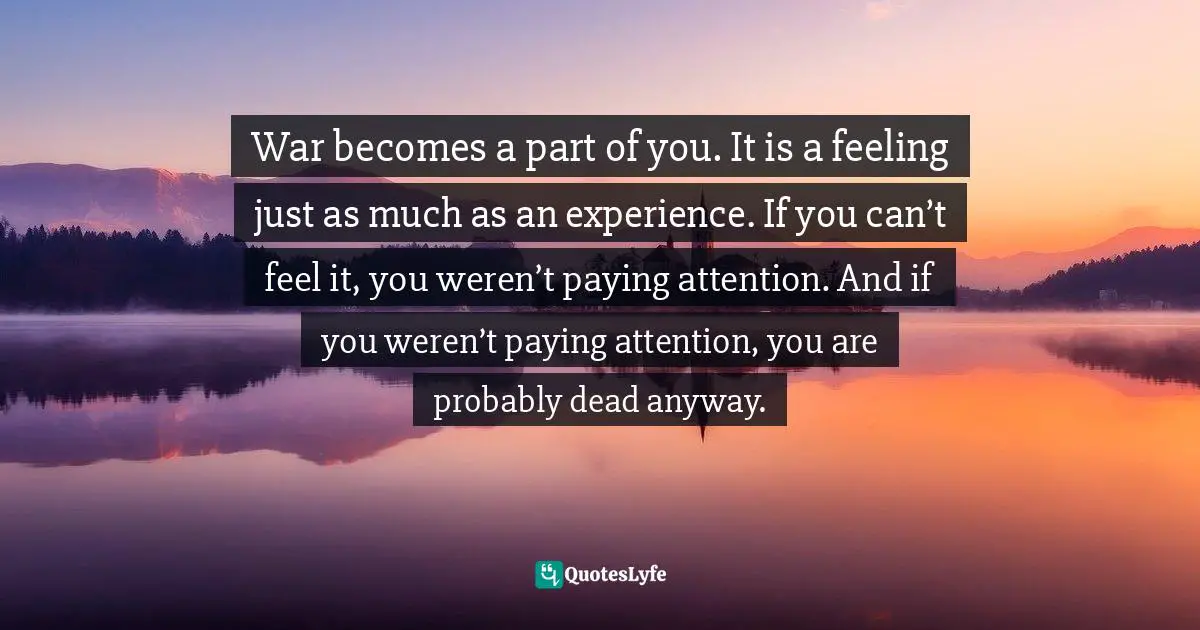 War becomes a part of you. It is a feeling just as much as an experience. If you can’t feel it, you weren’t paying attention. And if you weren’t paying attention, you are probably dead anyway.