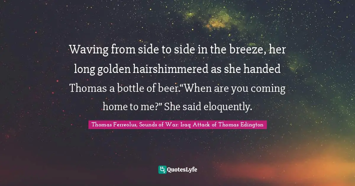 Waving from side to side in the breeze, her long golden hairshimmered as she handed Thomas a bottle of beer.“When are you coming home to me?” She said eloquently.