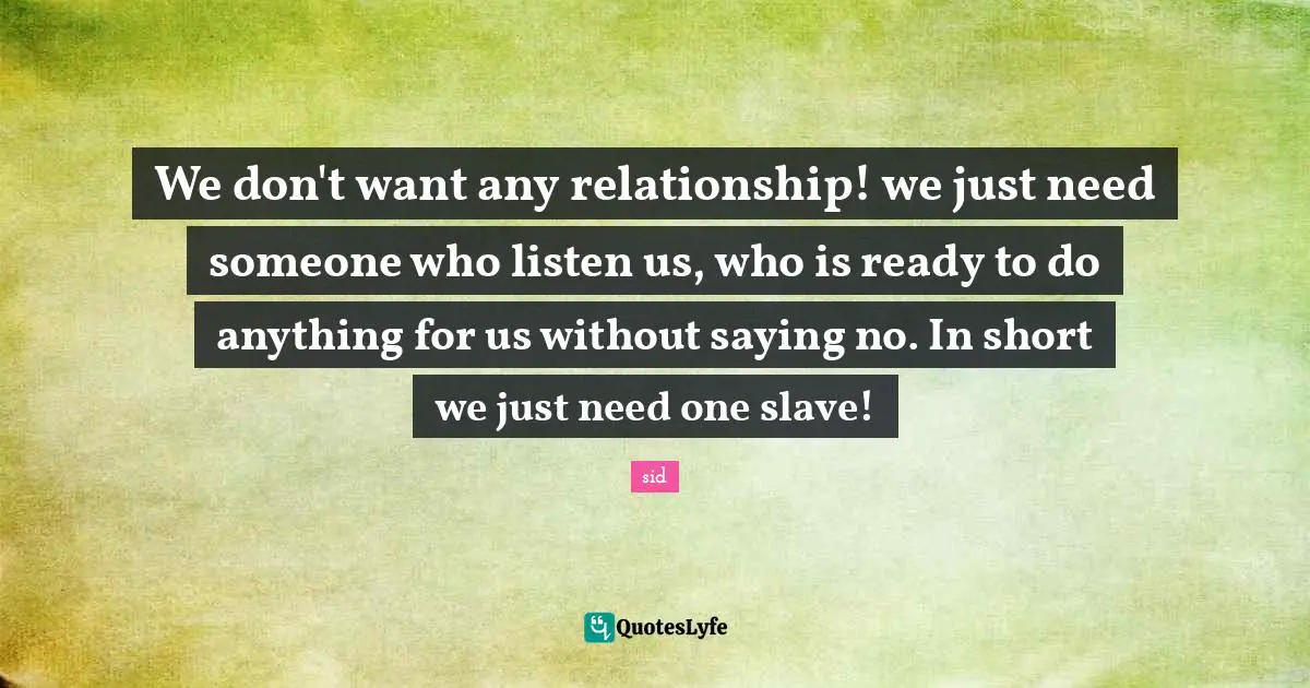 We don't want any relationship! we just need someone who listen us, who is ready to do anything for us without saying no. In short we just need one slave!