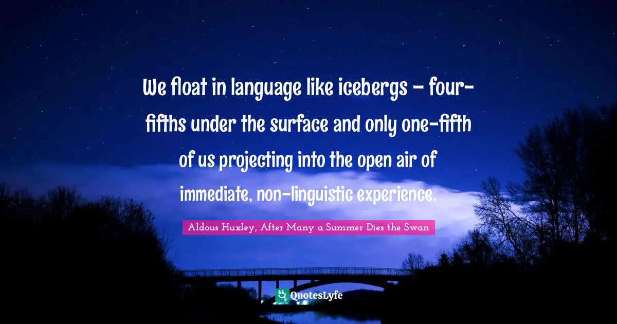 We float in language like icebergs – four-fifths under the surface and only one-fifth of us projecting into the open air of immediate, non-linguistic experience.