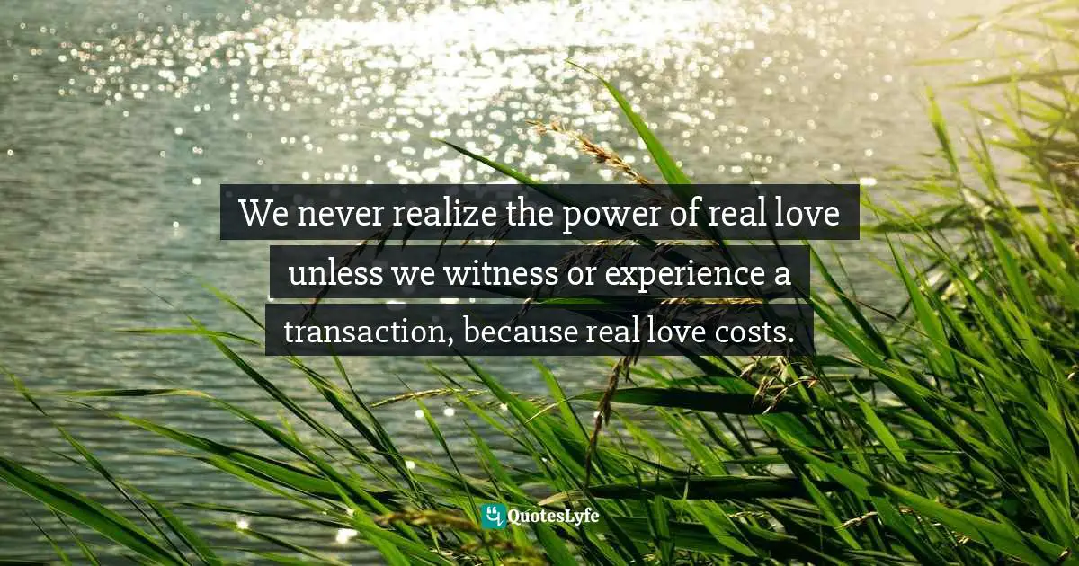 Eric Samuel Timm Quotes: "We never realize the power of real love unless we witness or experience a transaction, because real love costs."