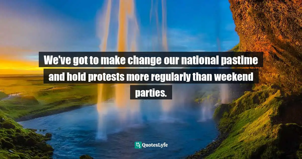 We've got to make change our national pastime and hold protests more regularly than weekend parties.