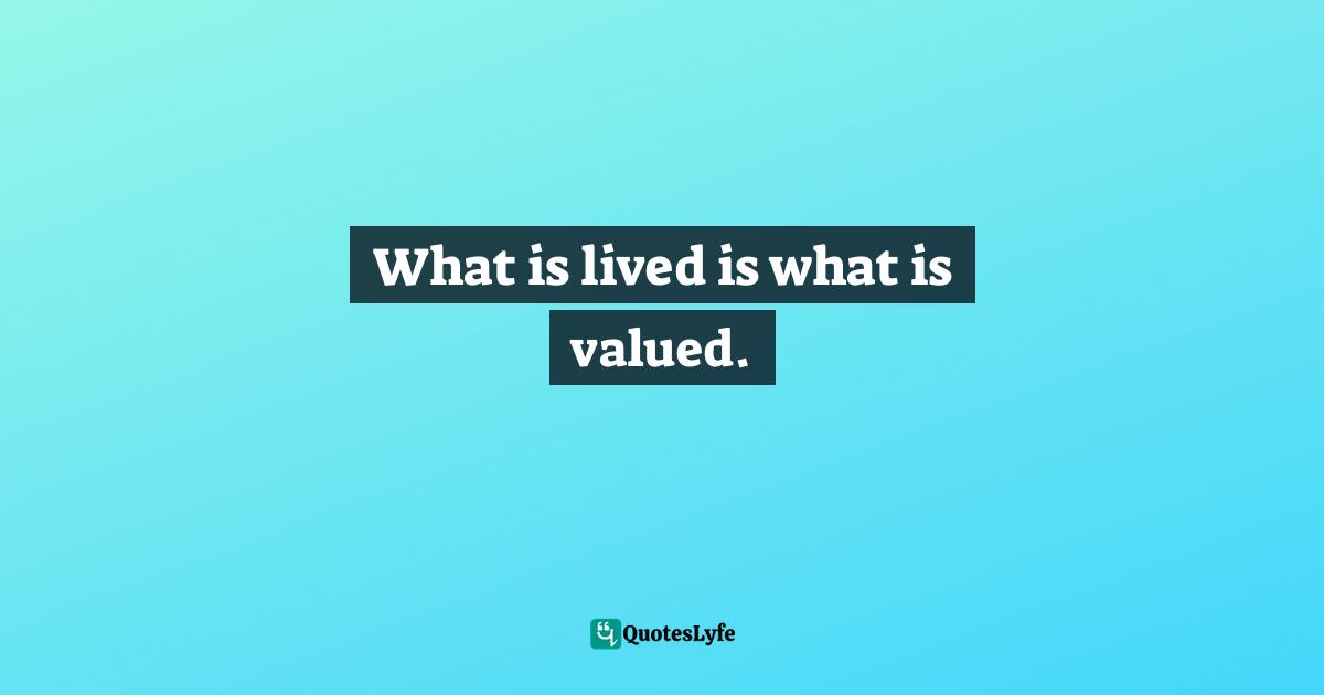 What is lived is what is valued.