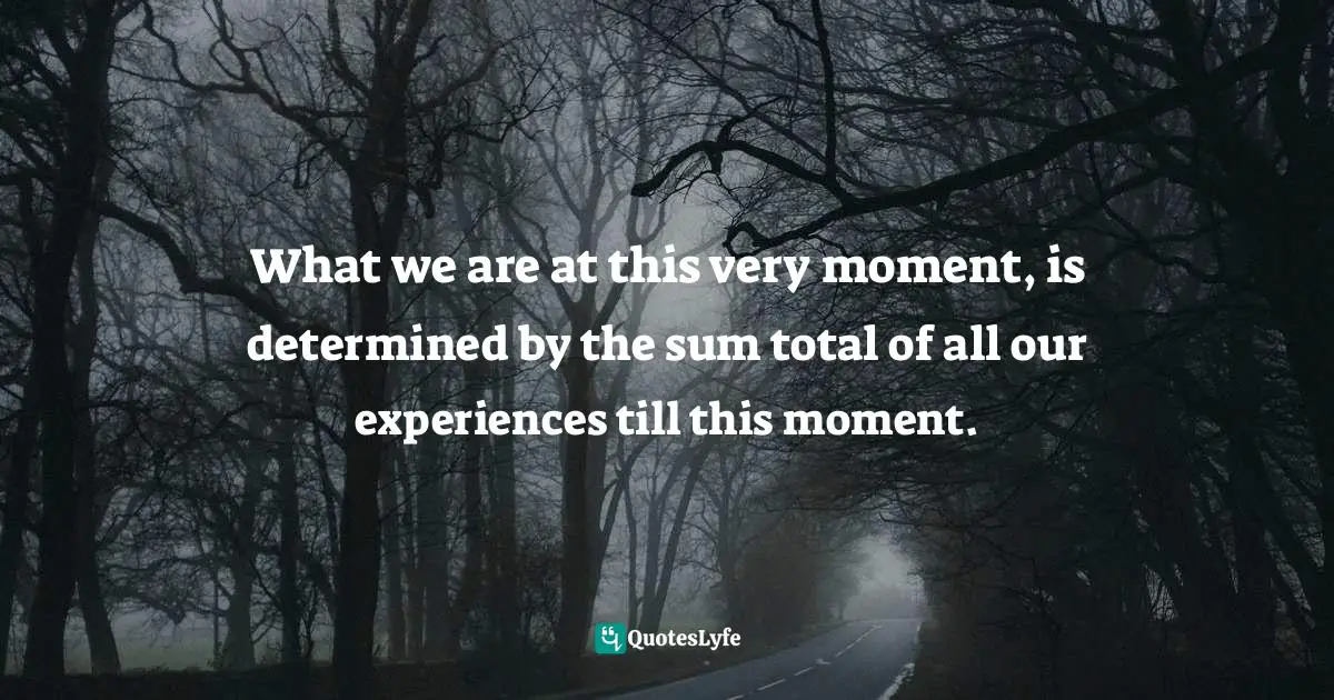 What we are at this very moment, is determined by the sum total of all our experiences till this moment.