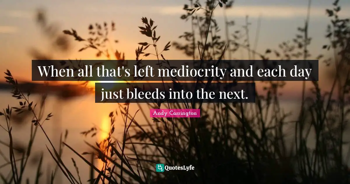 When all that's left mediocrity and each day just bleeds into the next.