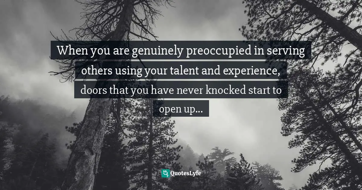 When you are genuinely preoccupied in serving others using your talent and experience, doors that you have never knocked start to open up...