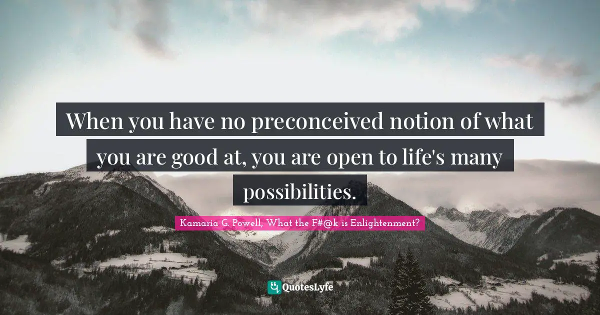 When you have no preconceived notion of what you are good at, you are open to life's many possibilities.