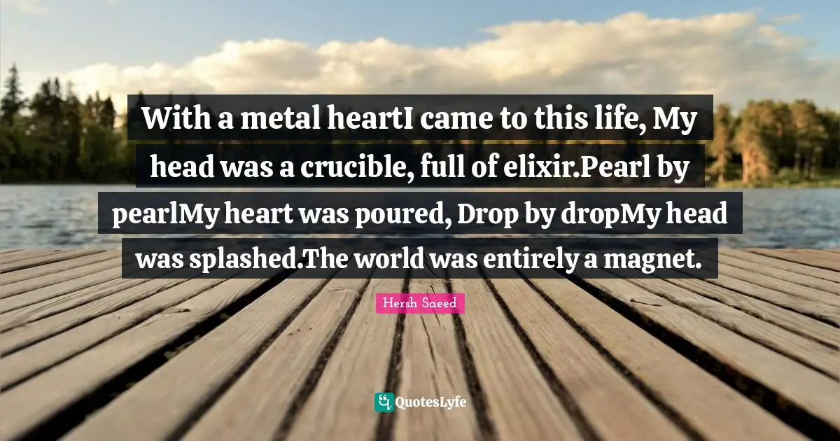 With a metal heartI came to this life, My head was a crucible, full of elixir.Pearl by pearlMy heart was poured, Drop by dropMy head was splashed.The world was entirely a magnet.