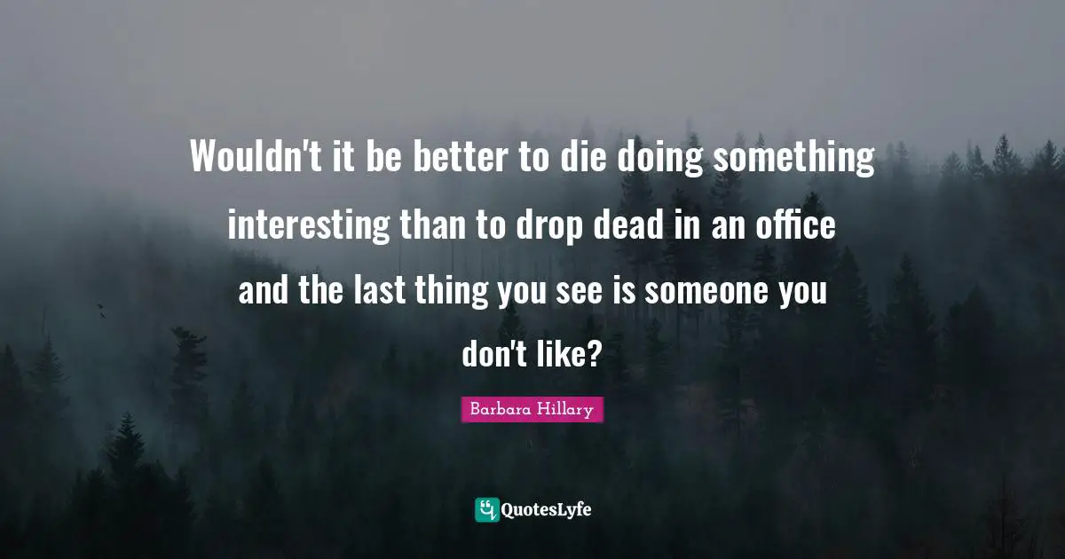 Wouldn't it be better to die doing something interesting than to drop dead in an office and the last thing you see is someone you don't like?