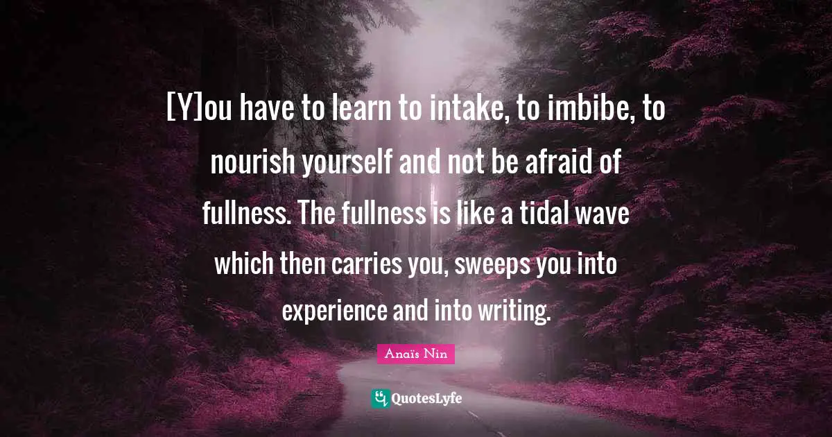 [Y]ou have to learn to intake, to imbibe, to nourish yourself and not be afraid of fullness. The fullness is like a tidal wave which then carries you, sweeps you into experience and into writing.