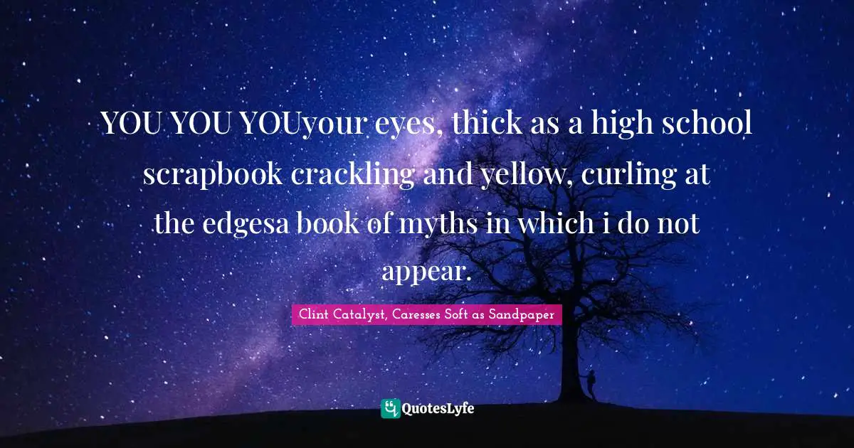 YOU YOU YOUyour eyes, thick as a high school scrapbook crackling and yellow, curling at the edgesa book of myths in which i do not appear.