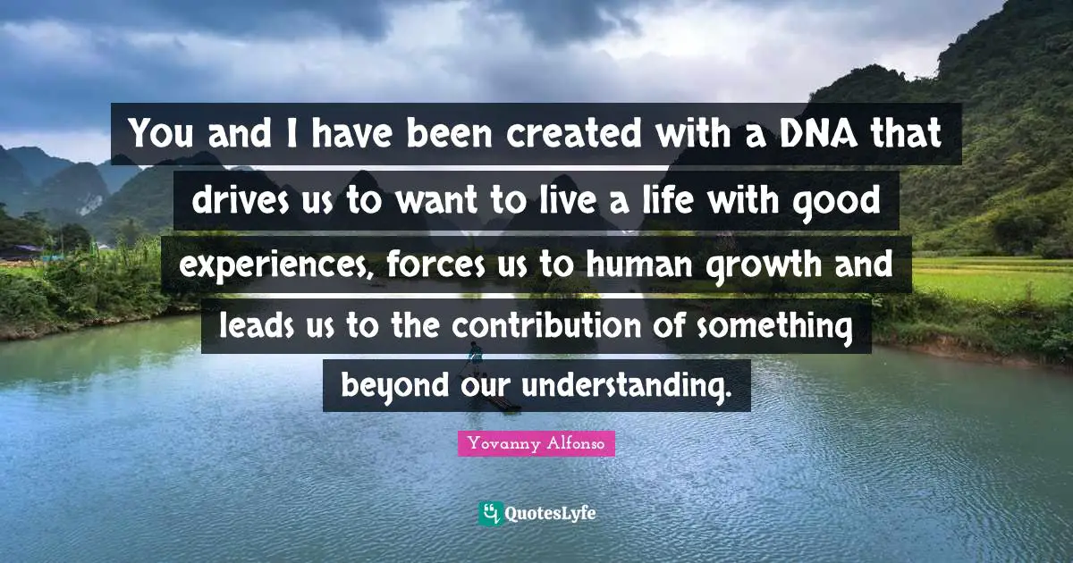 Inspirational Living Quotes: "You and I have been created with a DNA that drives us to want to live a life with good experiences, forces us to human growth and leads us to the contribution of something beyond our understanding."